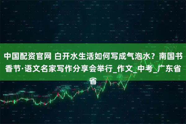中国配资官网 白开水生活如何写成气泡水？南国书香节·语文名家写作分享会举行_作文_中考_广东省