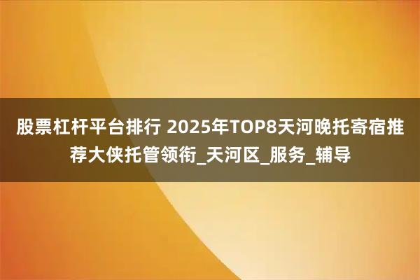 股票杠杆平台排行 2025年TOP8天河晚托寄宿推荐大侠托管领衔_天河区_服务_辅导
