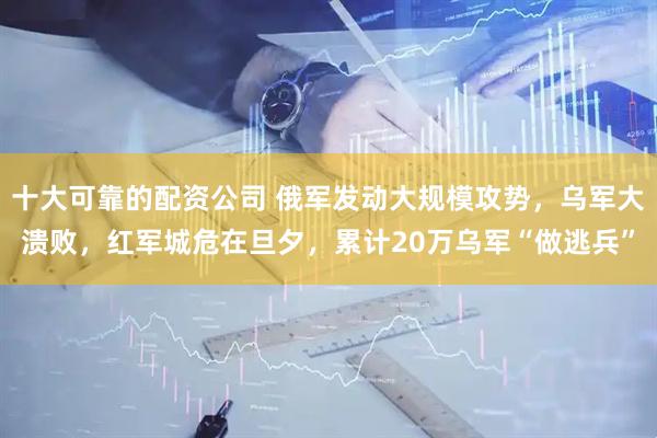 十大可靠的配资公司 俄军发动大规模攻势，乌军大溃败，红军城危在旦夕，累计20万乌军“做逃兵”