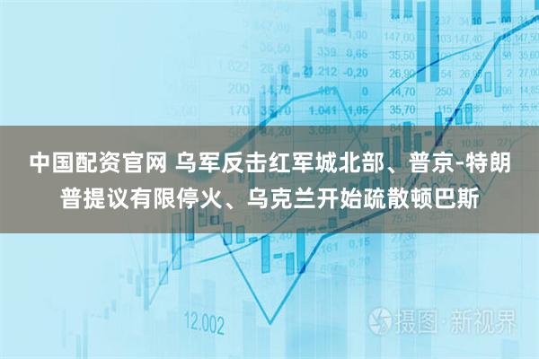 中国配资官网 乌军反击红军城北部、普京-特朗普提议有限停火、乌克兰开始疏散顿巴斯