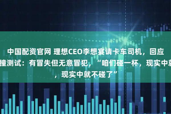 中国配资官网 理想CEO李想宴请卡车司机，回应与乘龙对撞测试：有冒失但无意冒犯，“咱们碰一杯，现实中就不碰了”