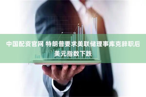 中国配资官网 特朗普要求美联储理事库克辞职后美元指数下跌