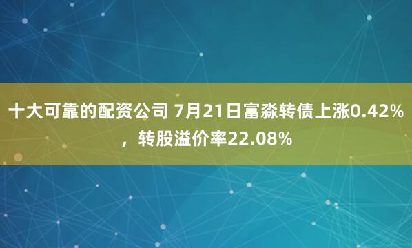 十大可靠的配资公司 7月21日富淼转债上涨0.42%，转股溢价率22.08%