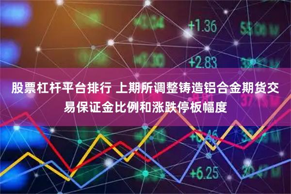 股票杠杆平台排行 上期所调整铸造铝合金期货交易保证金比例和涨跌停板幅度