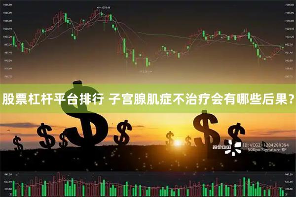 股票杠杆平台排行 子宫腺肌症不治疗会有哪些后果？