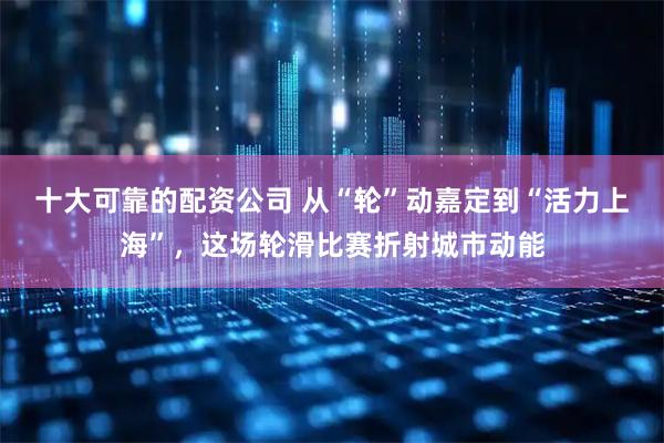 十大可靠的配资公司 从“轮”动嘉定到“活力上海”，这场轮滑比赛折射城市动能