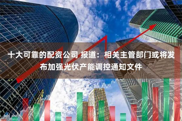 十大可靠的配资公司 报道：相关主管部门或将发布加强光伏产能调控通知文件