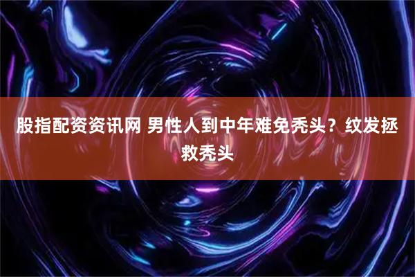股指配资资讯网 男性人到中年难免秃头？纹发拯救秃头