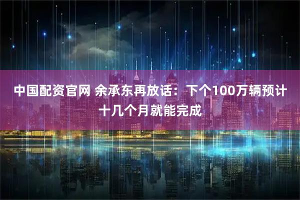 中国配资官网 余承东再放话:下个100万辆预计十几个月就能完成