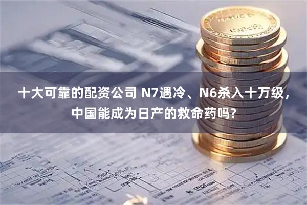 十大可靠的配资公司 N7遇冷、N6杀入十万级,中国能成为日产的救命药吗?