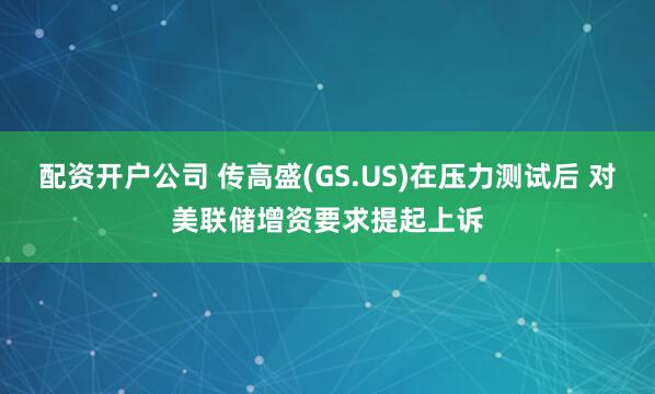 配资开户公司 传高盛(GS.US)在压力测试后 对美联储增资要求提起上诉