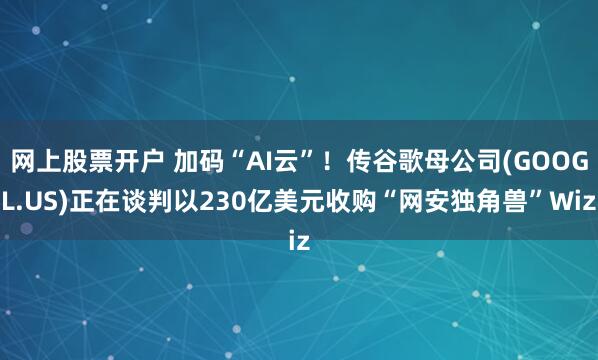 网上股票开户 加码“AI云”！传谷歌母公司(GOOGL.US)正在谈判以230亿美元收购“网安独角兽”Wiz