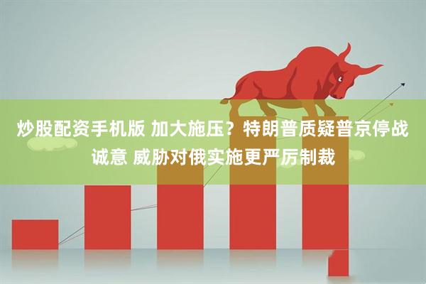 炒股配资手机版 加大施压？特朗普质疑普京停战诚意 威胁对俄实施更严厉制裁