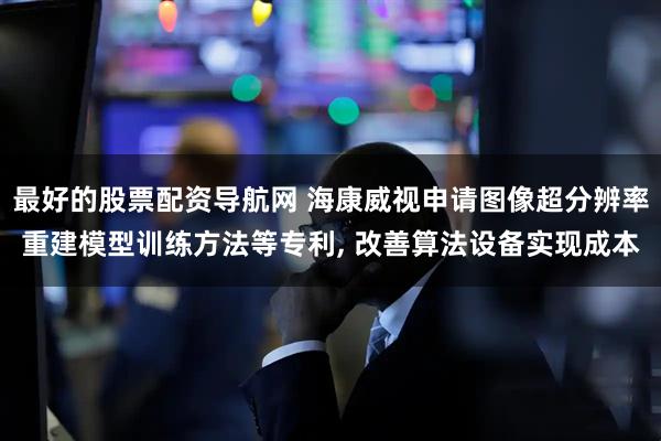 最好的股票配资导航网 海康威视申请图像超分辨率重建模型训练方法等专利, 改善算法设备实现成本