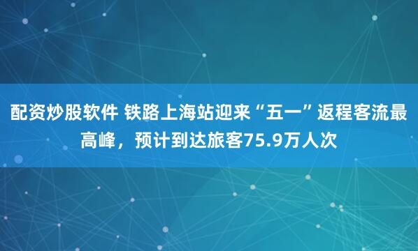 配资炒股软件 铁路上海站迎来“五一”返程客流最高峰，预计到达旅客75.9万人次