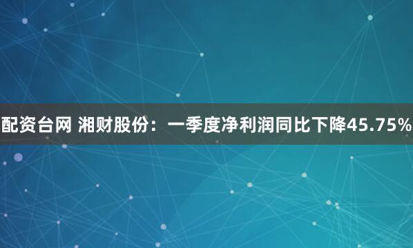 配资台网 湘财股份：一季度净利润同比下降45.75%