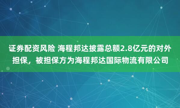 证券配资风险 海程邦达披露总额2.8亿元的对外担保，被担保方为海程邦达国际物流有限公司