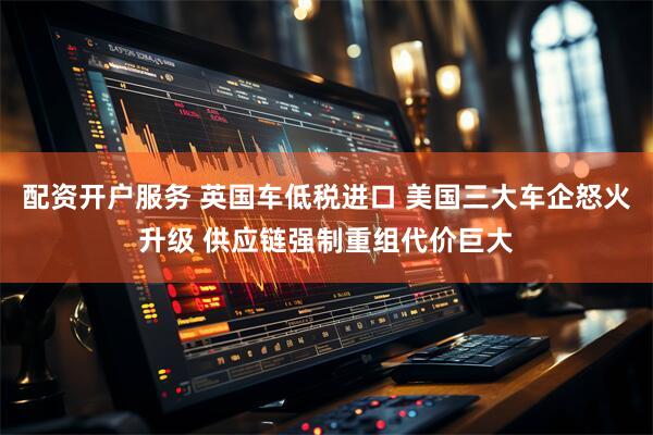 配资开户服务 英国车低税进口 美国三大车企怒火升级 供应链强制重组代价巨大