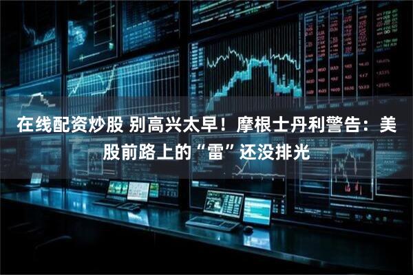 在线配资炒股 别高兴太早！摩根士丹利警告：美股前路上的“雷”还没排光