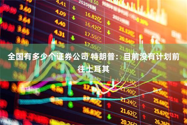 全国有多少个证券公司 特朗普：目前没有计划前往土耳其
