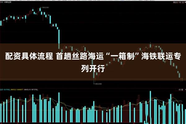 配资具体流程 首趟丝路海运“一箱制”海铁联运专列开行