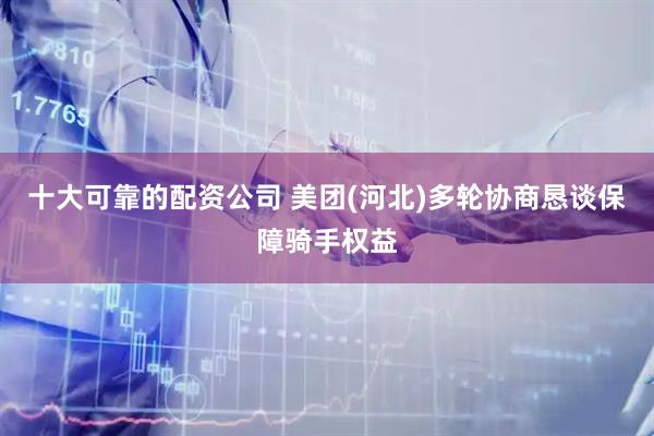 十大可靠的配资公司 美团(河北)多轮协商恳谈保障骑手权益