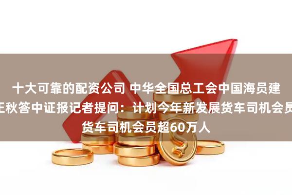 十大可靠的配资公司 中华全国总工会中国海员建设工会马正秋答中证报记者提问：计划今年新发展货车司机会员超60万人