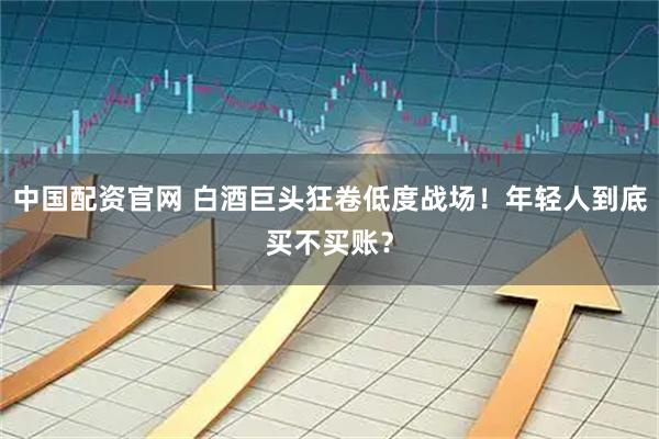中国配资官网 白酒巨头狂卷低度战场！年轻人到底买不买账？