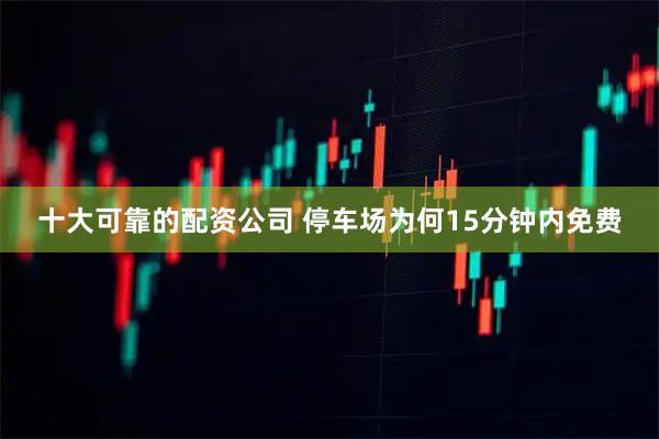 十大可靠的配资公司 停车场为何15分钟内免费