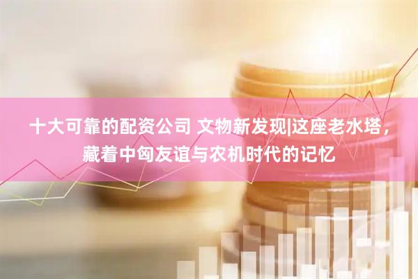 十大可靠的配资公司 文物新发现|这座老水塔，藏着中匈友谊与农机时代的记忆