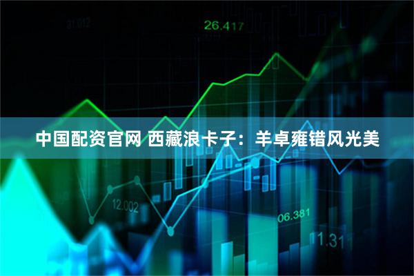 中国配资官网 西藏浪卡子：羊卓雍错风光美