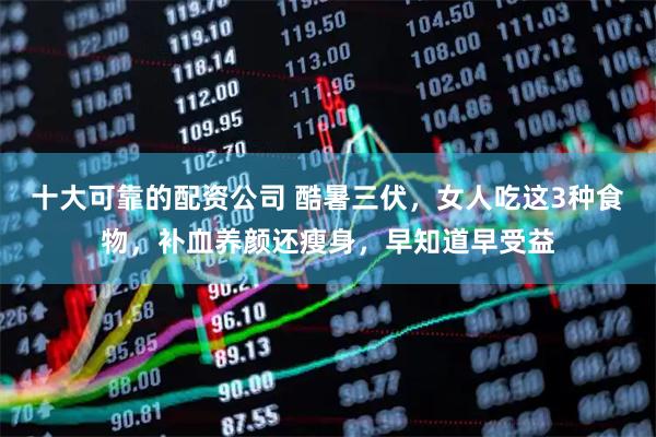 十大可靠的配资公司 酷暑三伏，女人吃这3种食物，补血养颜还瘦身，早知道早受益