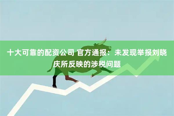 十大可靠的配资公司 官方通报：未发现举报刘晓庆所反映的涉税问题
