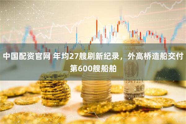 中国配资官网 年均27艘刷新纪录，外高桥造船交付第600艘船舶