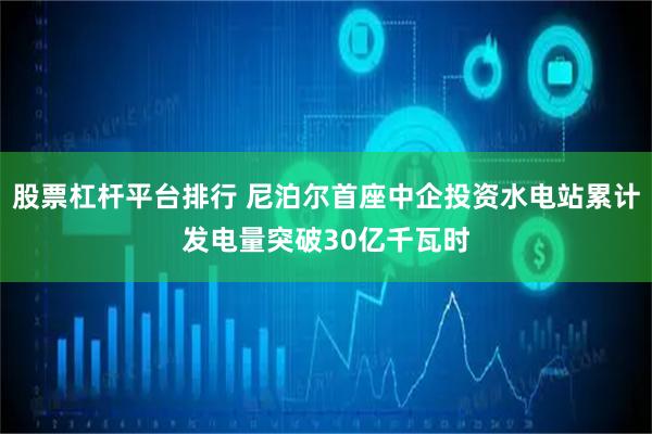 股票杠杆平台排行 尼泊尔首座中企投资水电站累计发电量突破30亿千瓦时