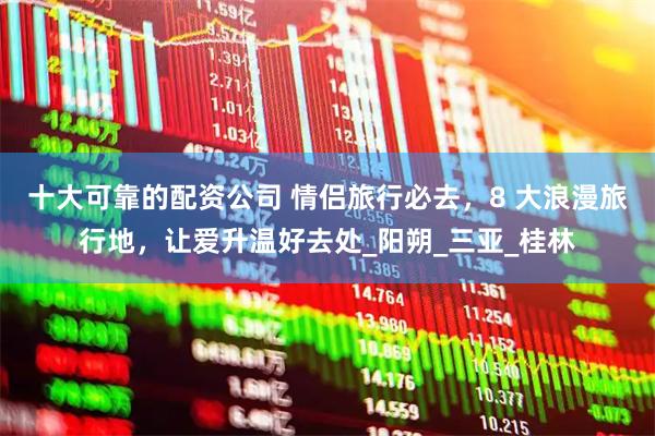 十大可靠的配资公司 情侣旅行必去，8 大浪漫旅行地，让爱升温好去处_阳朔_三亚_桂林