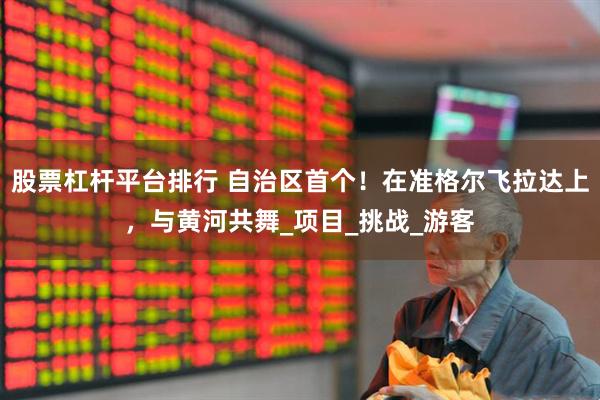 股票杠杆平台排行 自治区首个！在准格尔飞拉达上，与黄河共舞_项目_挑战_游客