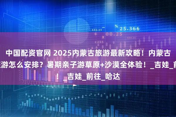 中国配资官网 2025内蒙古旅游最新攻略！内蒙古5天4晚旅游怎么安排？暑期亲子游草原+沙漠全体验！_吉娃_前往_哈达