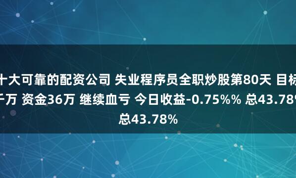 十大可靠的配资公司 失业程序员全职炒股第80天 目标千万 资金36万 继续血亏 今日收益-0.75%% 总43.78%