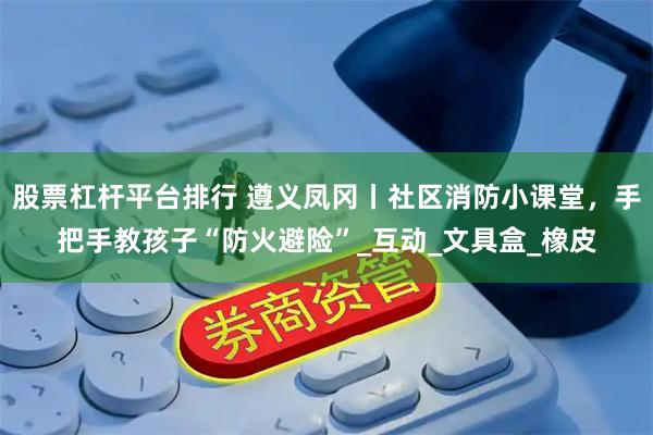 股票杠杆平台排行 遵义凤冈丨社区消防小课堂，手把手教孩子“防火避险”_互动_文具盒_橡皮