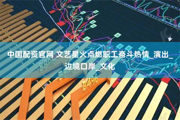 中国配资官网 文艺星火点燃职工奋斗热情_演出_边境口岸_文化