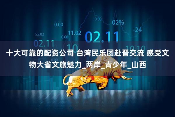 十大可靠的配资公司 台湾民乐团赴晋交流 感受文物大省文旅魅力_两岸_青少年_山西