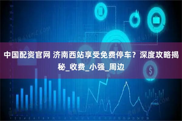 中国配资官网 济南西站享受免费停车？深度攻略揭秘_收费_小强_周边