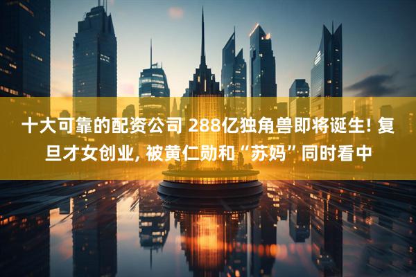 十大可靠的配资公司 288亿独角兽即将诞生! 复旦才女创业, 被黄仁勋和“苏妈”同时看中