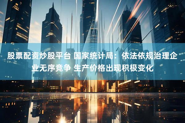 股票配资炒股平台 国家统计局：依法依规治理企业无序竞争 生产价格出现积极变化