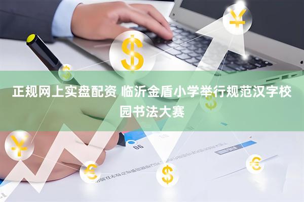 正规网上实盘配资 临沂金盾小学举行规范汉字校园书法大赛