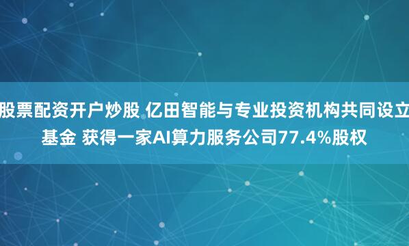 股票配资开户炒股 亿田智能与专业投资机构共同设立基金 获得一家AI算力服务公司77.4%股权