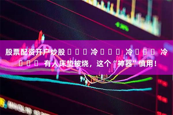 股票配资开户炒股 ҉҉҈冷 ҉҉҈ 冷 ҉҉҈ 冷 ҉҉҈ 有人床垫被烧，这个“神器”慎用！