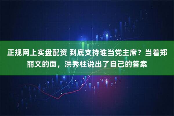 正规网上实盘配资 到底支持谁当党主席？当着郑丽文的面，洪秀柱说出了自己的答案