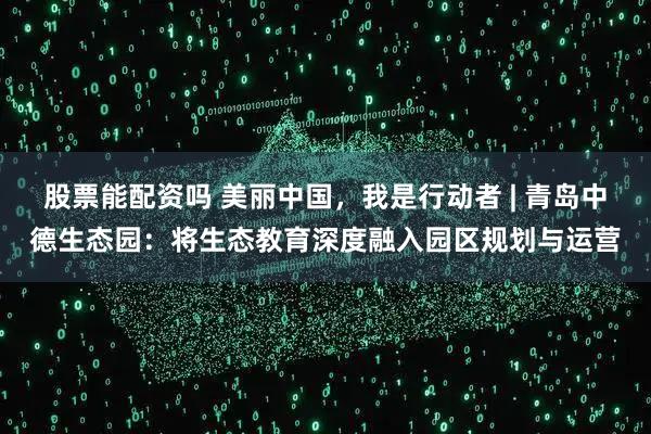 股票能配资吗 美丽中国，我是行动者 | 青岛中德生态园：将生态教育深度融入园区规划与运营